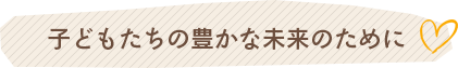 子どもたちの豊かな未来のために